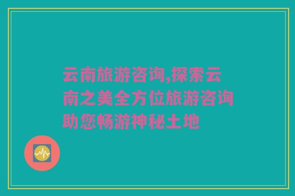 云南旅游咨询,探索云南之美全方位旅游咨询助您畅游神秘土地