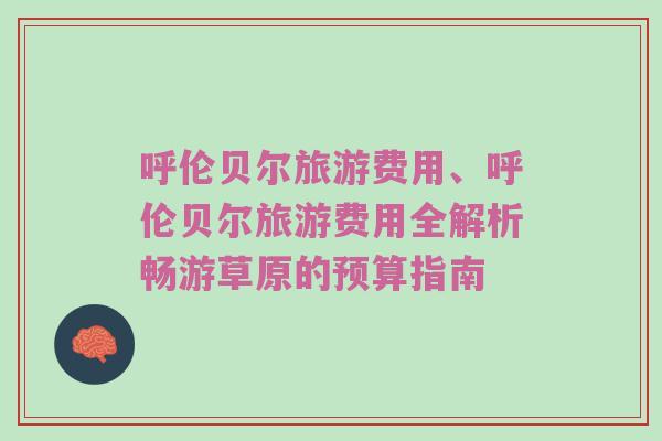 呼伦贝尔旅游费用、呼伦贝尔旅游费用全解析畅游草原的预算指南