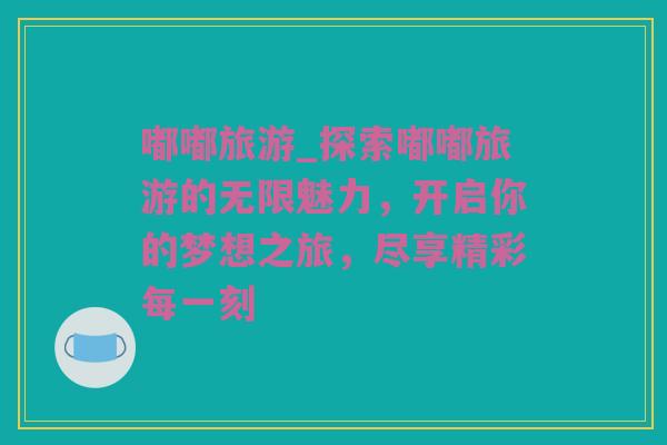 嘟嘟旅游_探索嘟嘟旅游的无限魅力，开启你的梦想之旅，尽享精彩每一刻