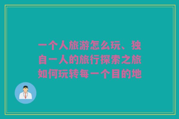 一个人旅游怎么玩、独自一人的旅行探索之旅如何玩转每一个目的地