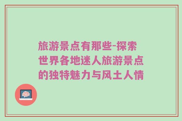 旅游景点有那些-探索世界各地迷人旅游景点的独特魅力与风土人情