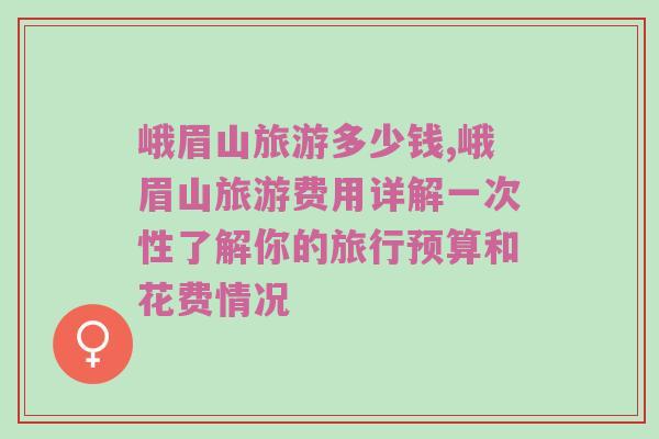 峨眉山旅游多少钱,峨眉山旅游费用详解一次性了解你的旅行预算和花费情况