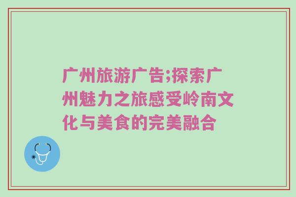 广州旅游广告;探索广州魅力之旅感受岭南文化与美食的完美融合