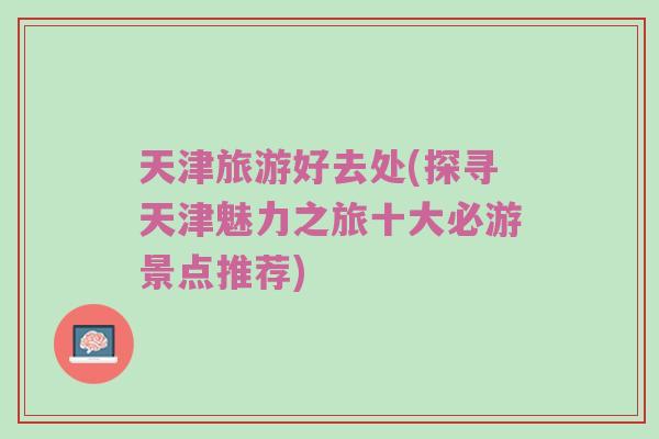 天津旅游好去处(探寻天津魅力之旅十大必游景点推荐)