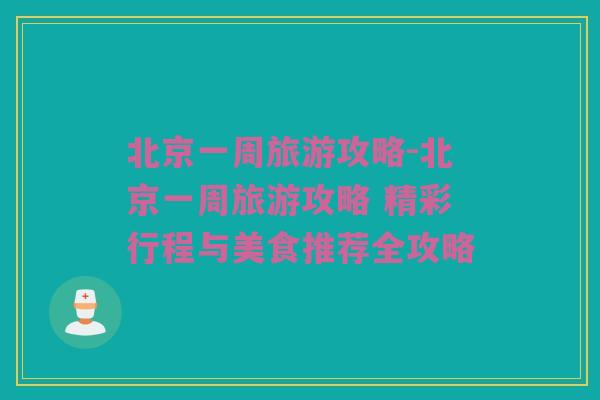 北京一周旅游攻略-北京一周旅游攻略 精彩行程与美食推荐全攻略