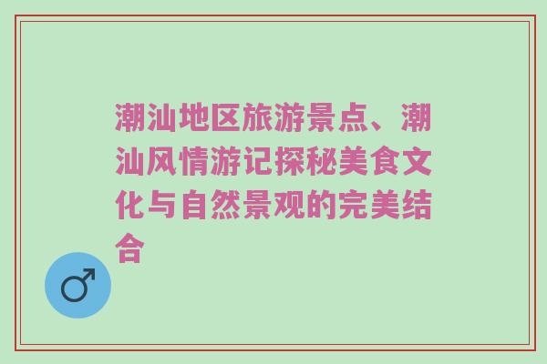 潮汕地区旅游景点、潮汕风情游记探秘美食文化与自然景观的完美结合