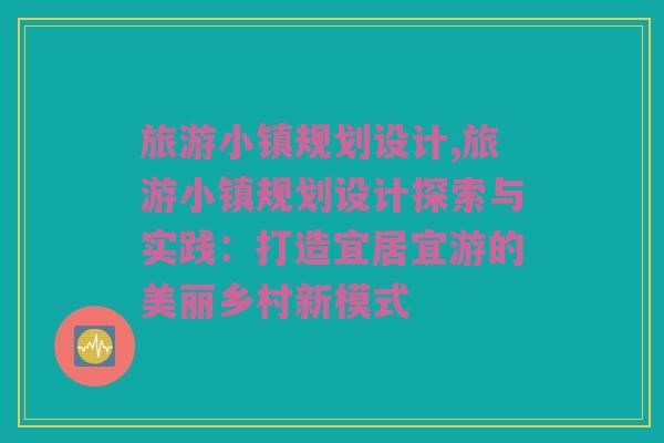 旅游小镇规划设计,旅游小镇规划设计探索与实践：打造宜居宜游的美丽乡村新模式