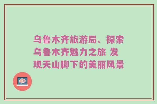 乌鲁木齐旅游局、探索乌鲁木齐魅力之旅 发现天山脚下的美丽风景