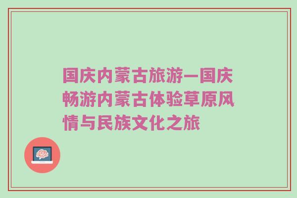 国庆内蒙古旅游—国庆畅游内蒙古体验草原风情与民族文化之旅