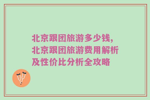 北京跟团旅游多少钱,北京跟团旅游费用解析及性价比分析全攻略