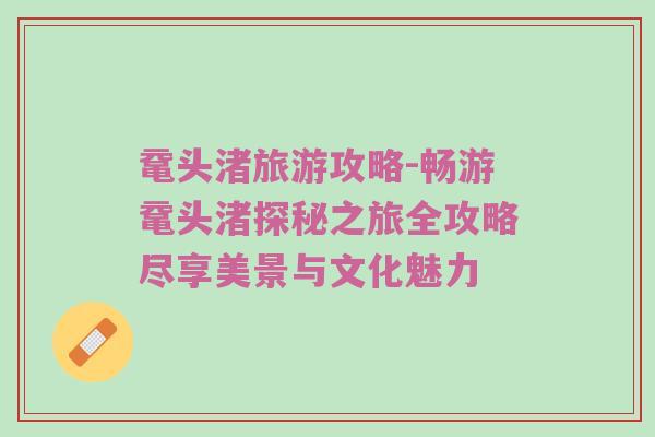 鼋头渚旅游攻略-畅游鼋头渚探秘之旅全攻略尽享美景与文化魅力
