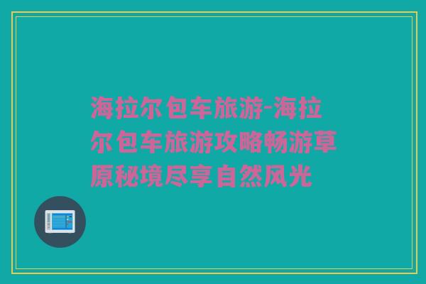 海拉尔包车旅游-海拉尔包车旅游攻略畅游草原秘境尽享自然风光