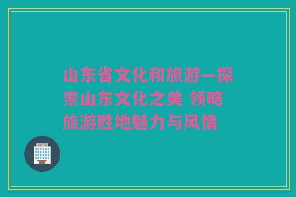 山东省文化和旅游—探索山东文化之美 领略旅游胜地魅力与风情