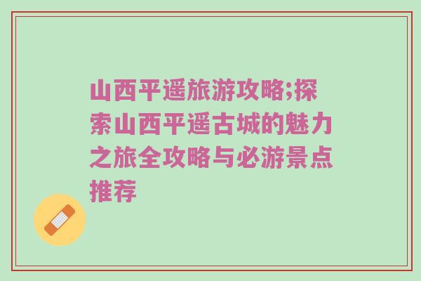 山西平遥旅游攻略;探索山西平遥古城的魅力之旅全攻略与必游景点推荐