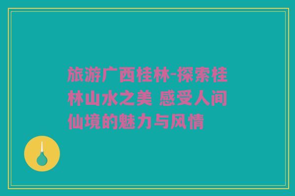 旅游广西桂林-探索桂林山水之美 感受人间仙境的魅力与风情