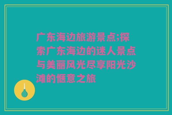 广东海边旅游景点;探索广东海边的迷人景点与美丽风光尽享阳光沙滩的惬意之旅
