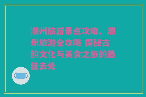 潮州旅游景点攻略、潮州旅游全攻略 探秘古韵文化与美食之旅的最佳去处