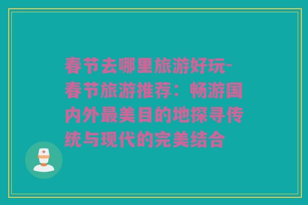 春节去哪里旅游好玩-春节旅游推荐：畅游国内外最美目的地探寻传统与现代的完美结合