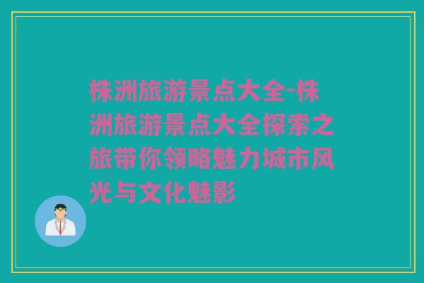 株洲旅游景点大全-株洲旅游景点大全探索之旅带你领略魅力城市风光与文化魅影