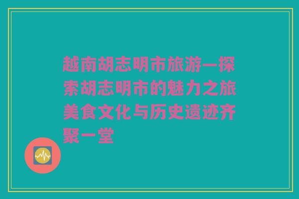 越南胡志明市旅游—探索胡志明市的魅力之旅美食文化与历史遗迹齐聚一堂