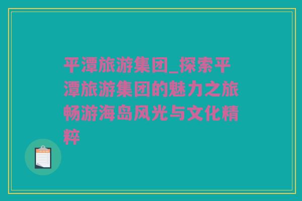 平潭旅游集团_探索平潭旅游集团的魅力之旅畅游海岛风光与文化精粹