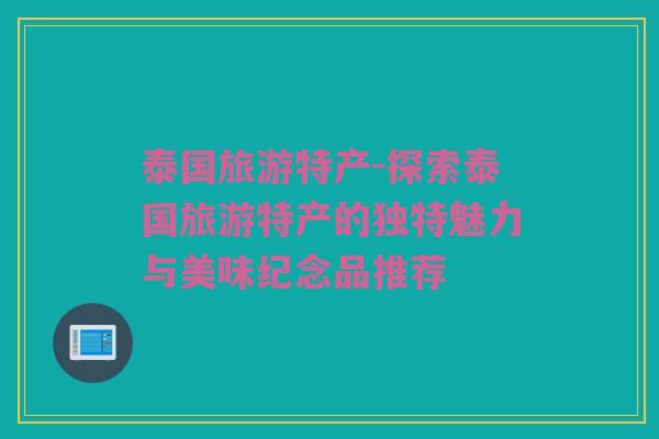 泰国旅游特产-探索泰国旅游特产的独特魅力与美味纪念品推荐