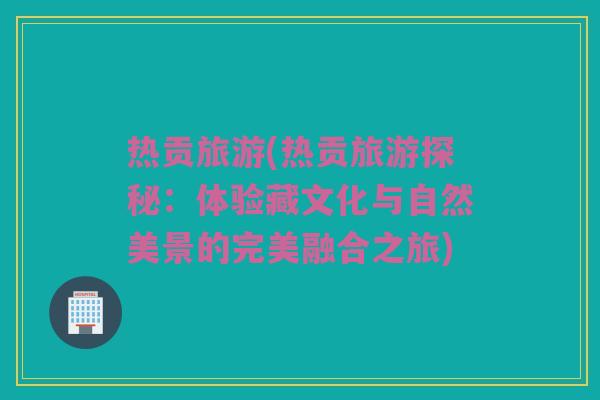 热贡旅游(热贡旅游探秘：体验藏文化与自然美景的完美融合之旅)