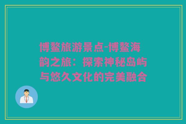 博鳌旅游景点-博鳌海韵之旅：探索神秘岛屿与悠久文化的完美融合