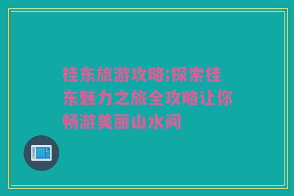 桂东旅游攻略;探索桂东魅力之旅全攻略让你畅游美丽山水间