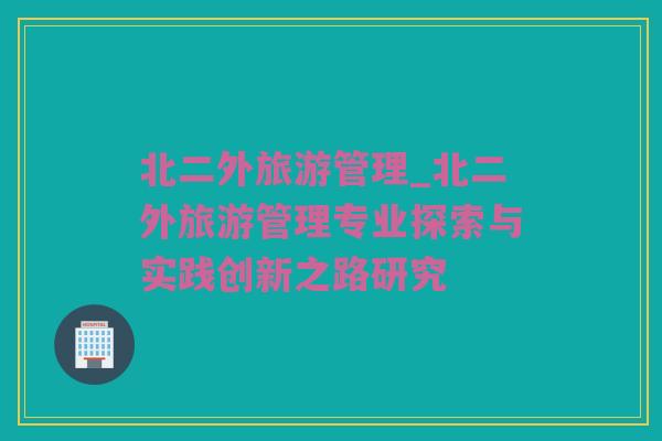 北二外旅游管理_北二外旅游管理专业探索与实践创新之路研究