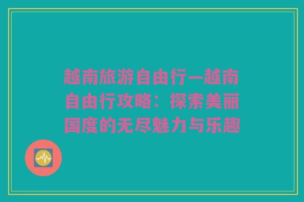 越南旅游自由行—越南自由行攻略：探索美丽国度的无尽魅力与乐趣