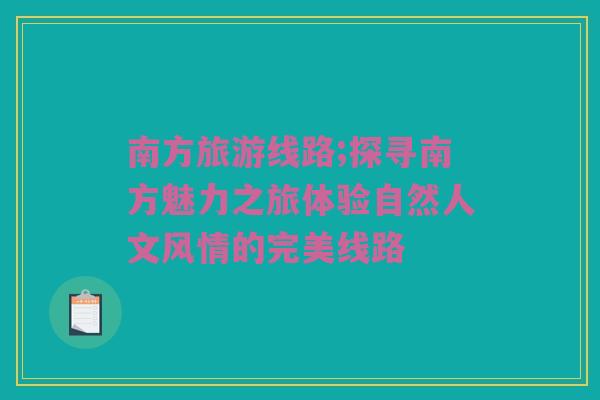 南方旅游线路;探寻南方魅力之旅体验自然人文风情的完美线路