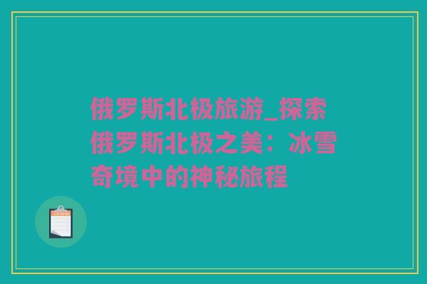 俄罗斯北极旅游_探索俄罗斯北极之美：冰雪奇境中的神秘旅程