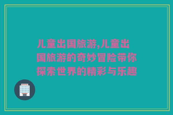 儿童出国旅游,儿童出国旅游的奇妙冒险带你探索世界的精彩与乐趣