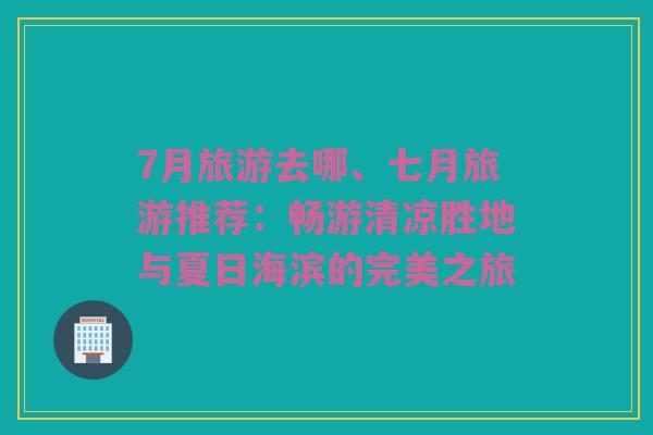 7月旅游去哪、七月旅游推荐：畅游清凉胜地与夏日海滨的完美之旅