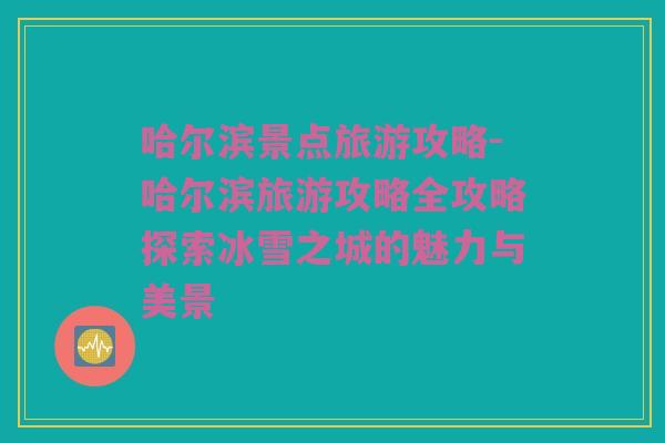 哈尔滨景点旅游攻略-哈尔滨旅游攻略全攻略探索冰雪之城的魅力与美景