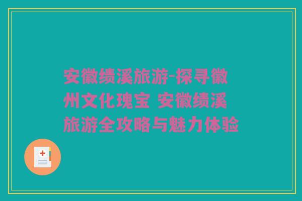安徽绩溪旅游-探寻徽州文化瑰宝 安徽绩溪旅游全攻略与魅力体验