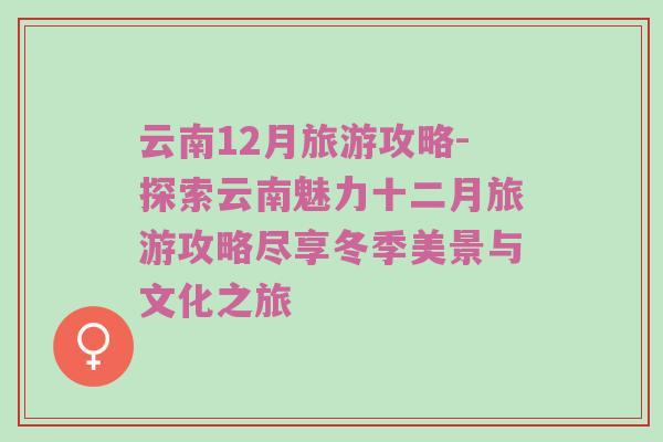 云南12月旅游攻略-探索云南魅力十二月旅游攻略尽享冬季美景与文化之旅