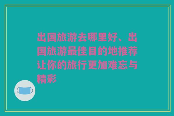 出国旅游去哪里好、出国旅游最佳目的地推荐让你的旅行更加难忘与精彩