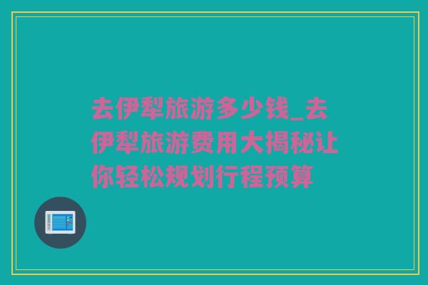 去伊犁旅游多少钱_去伊犁旅游费用大揭秘让你轻松规划行程预算