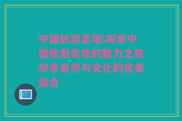 中国旅游圣地;探索中国旅游圣地的魅力之旅尽享自然与文化的完美融合