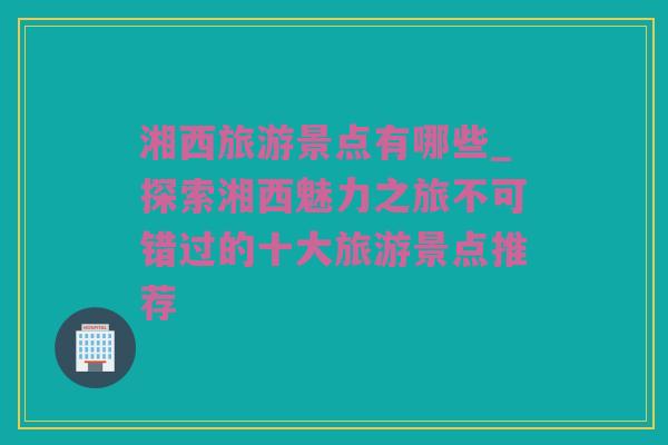 湘西旅游景点有哪些_探索湘西魅力之旅不可错过的十大旅游景点推荐