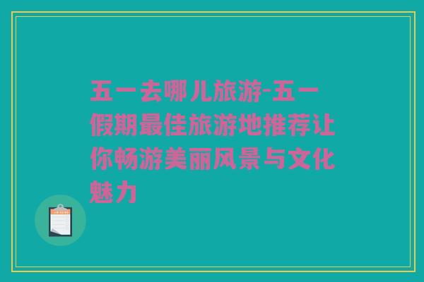 五一去哪儿旅游-五一假期最佳旅游地推荐让你畅游美丽风景与文化魅力