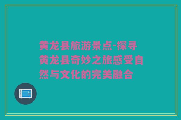 黄龙县旅游景点-探寻黄龙县奇妙之旅感受自然与文化的完美融合