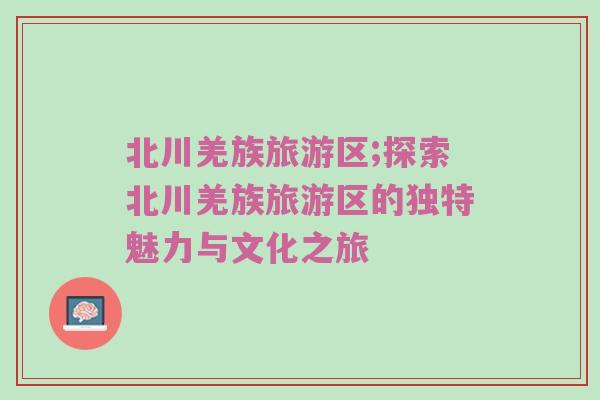 北川羌族旅游区;探索北川羌族旅游区的独特魅力与文化之旅