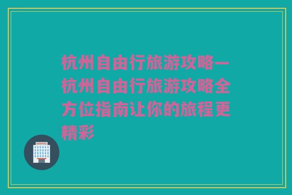 杭州自由行旅游攻略—杭州自由行旅游攻略全方位指南让你的旅程更精彩