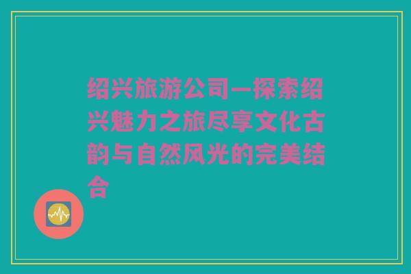 绍兴旅游公司—探索绍兴魅力之旅尽享文化古韵与自然风光的完美结合