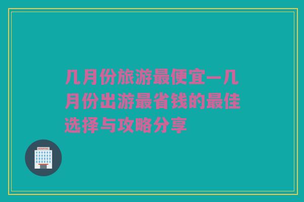 几月份旅游最便宜—几月份出游最省钱的最佳选择与攻略分享