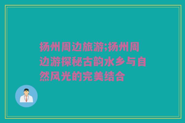 扬州周边旅游;扬州周边游探秘古韵水乡与自然风光的完美结合