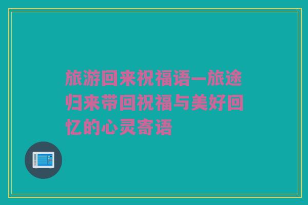 旅游回来祝福语—旅途归来带回祝福与美好回忆的心灵寄语